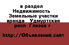  в раздел : Недвижимость » Земельные участки аренда . Удмуртская респ.,Глазов г.